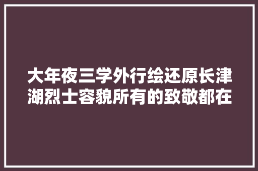 大年夜三学外行绘还原长津湖烈士容貌所有的致敬都在这些细节里