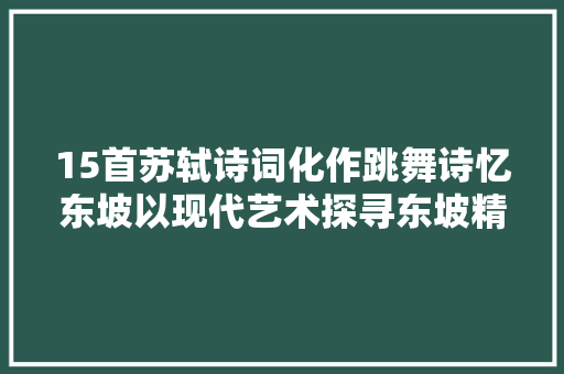 15首苏轼诗词化作跳舞诗忆东坡以现代艺术探寻东坡精神