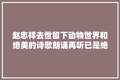 赵忠祥去世留下动物世界和绝美的诗歌朗诵再听已是绝唱