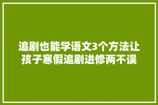 追剧也能学语文3个方法让孩子寒假追剧进修两不误