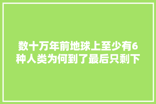 数十万年前地球上至少有6种人类为何到了最后只剩下我们