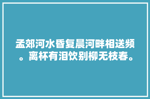 孟郊河水昏复晨河畔相送频。离杯有泪饮别柳无枝春。