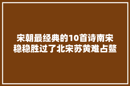 宋朝最经典的10首诗南宋稳稳胜过了北宋苏黄难占鳌头