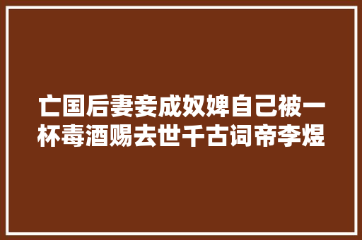 亡国后妻妾成奴婢自己被一杯毒酒赐去世千古词帝李煜有多凄凉