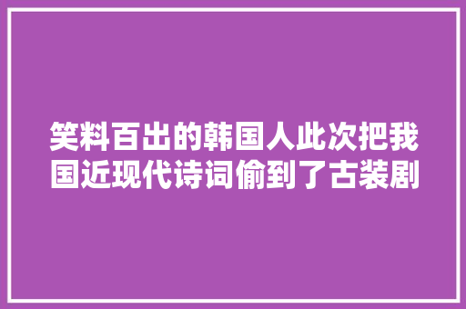笑料百出的韩国人此次把我国近现代诗词偷到了古装剧里