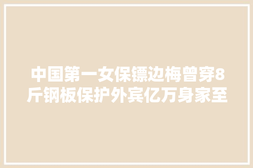 中国第一女保镖边梅曾穿8斤钢板保护外宾亿万身家至今仍独身单身
