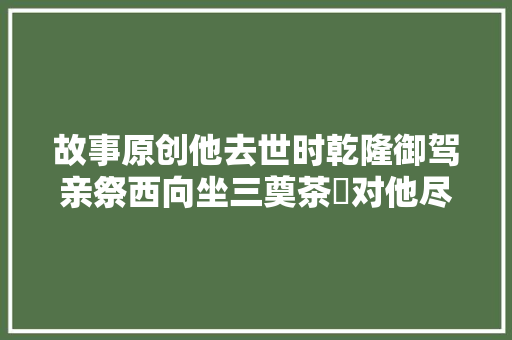 故事原创他去世时乾隆御驾亲祭西向坐三奠茶醊对他尽行大年夜礼