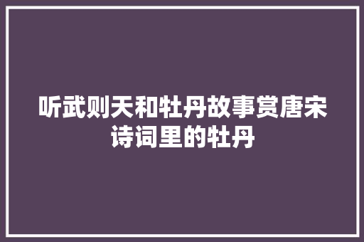 听武则天和牡丹故事赏唐宋诗词里的牡丹