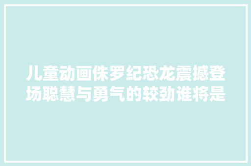 儿童动画侏罗纪恐龙震撼登场聪慧与勇气的较劲谁将是