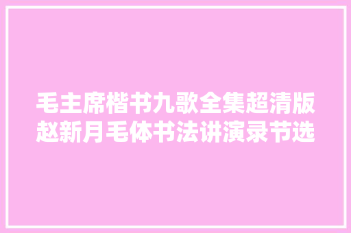 毛主席楷书九歌全集超清版赵新月毛体书法讲演录节选