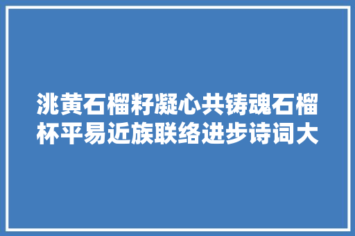 洮黄石榴籽凝心共铸魂石榴杯平易近族联络进步诗词大年夜赛获奖作品一