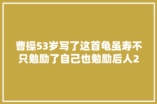 曹操53岁写了这首龟虽寿不只勉励了自己也勉励后人2000年
