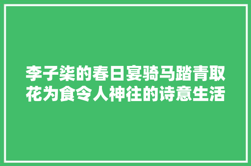 李子柒的春日宴骑马踏青取花为食令人神往的诗意生活