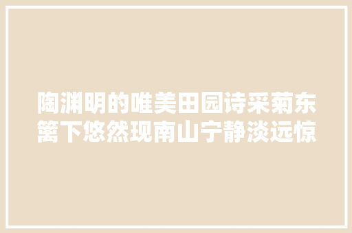 陶渊明的唯美田园诗采菊东篱下悠然现南山宁静淡远惊艳千年