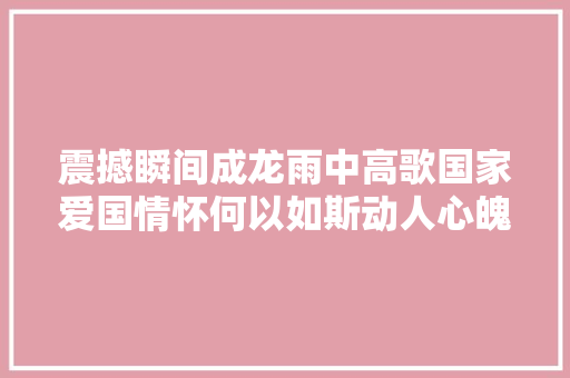 震撼瞬间成龙雨中高歌国家爱国情怀何以如斯动人心魄