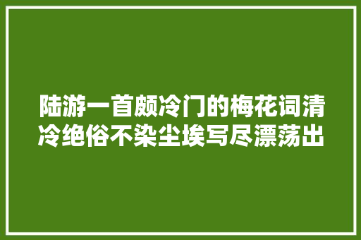 陆游一首颇冷门的梅花词清冷绝俗不染尘埃写尽漂荡出生