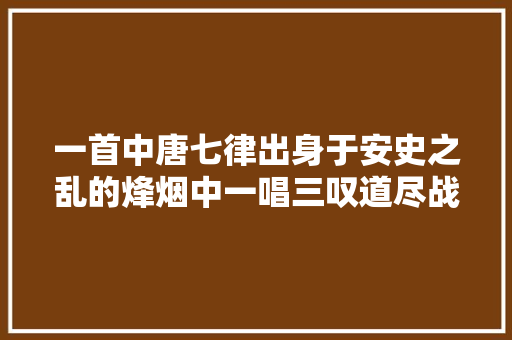 一首中唐七律出身于安史之乱的烽烟中一唱三叹道尽战乱流落苦