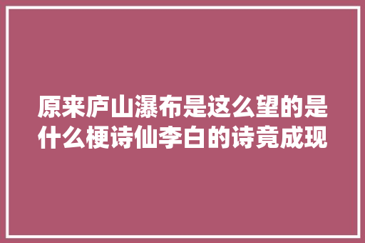 原来庐山瀑布是这么望的是什么梗诗仙李白的诗竟成现实令人叹为不雅观止