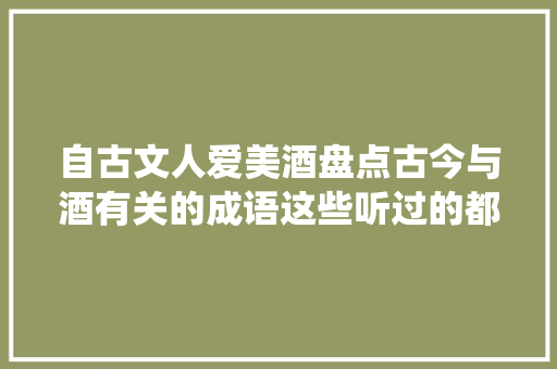 自古文人爱美酒盘点古今与酒有关的成语这些听过的都是酒仙