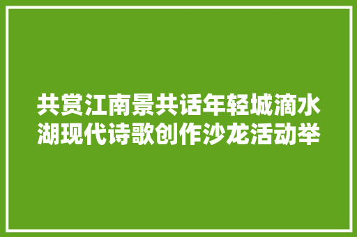 共赏江南景共话年轻城滴水湖现代诗歌创作沙龙活动举行