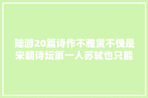陆游20篇诗作不雅赏不愧是宋朝诗坛第一人苏轼也只能让一让