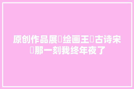 原创作品展​绘画王​古诗宋​那一刻我终年夜了