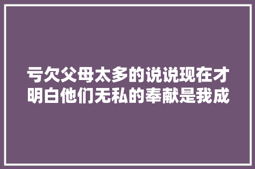 亏欠父母太多的说说现在才明白他们无私的奉献是我成长的基石