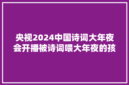 央视2024中国诗词大年夜会开播被诗词喂大年夜的孩子到底有多厉害