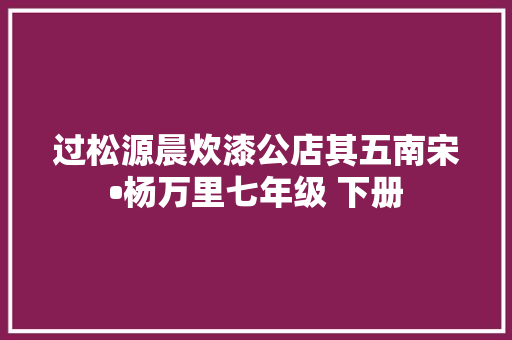 过松源晨炊漆公店其五南宋•杨万里七年级 下册