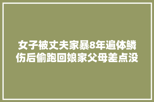 女子被丈夫家暴8年遍体鳞伤后偷跑回娘家父母差点没认出女儿
