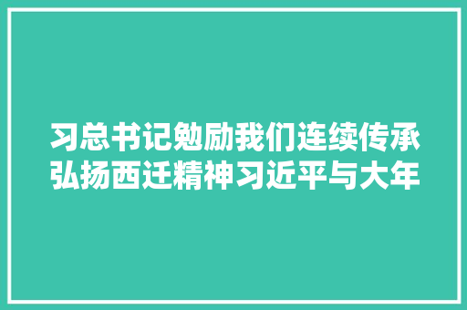 习总书记勉励我们连续传承弘扬西迁精神习近平与大年夜学生同伙们