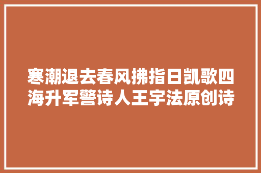 寒潮退去春风拂指日凯歌四海升军警诗人王宇法原创诗词七首