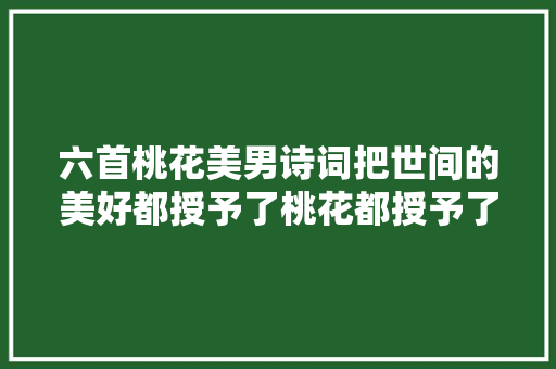 六首桃花美男诗词把世间的美好都授予了桃花都授予了她们