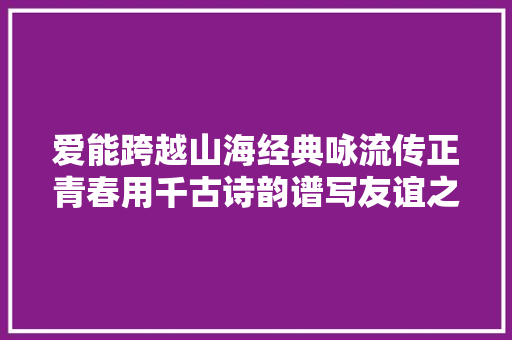 爱能跨越山海经典咏流传正青春用千古诗韵谱写友谊之歌