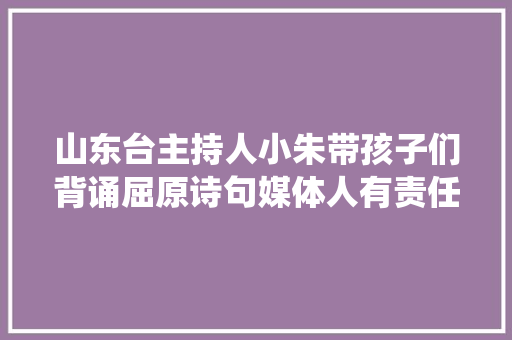 山东台主持人小朱带孩子们背诵屈原诗句媒体人有责任传承中华传统优秀文化