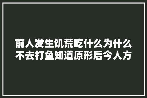 前人发生饥荒吃什么为什么不去打鱼知道原形后今人方知不易