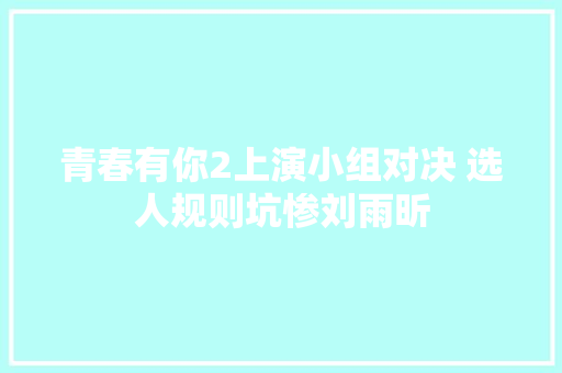 青春有你2上演小组对决 选人规则坑惨刘雨昕