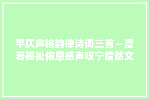 平仄声格韵律诗词三首～漫著福祉佑恩感声叹宁靖然文化艺术不雅赏