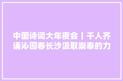 中国诗词大年夜会丨千人齐诵沁园春长沙汲取崇奉的力量