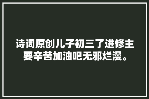 诗词原创儿子初三了进修主要辛苦加油吧无邪烂漫。