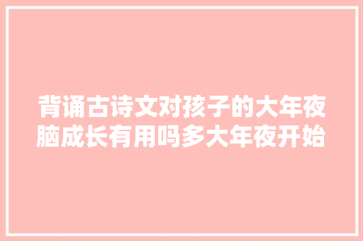 背诵古诗文对孩子的大年夜脑成长有用吗多大年夜开始背适合家长如是说
