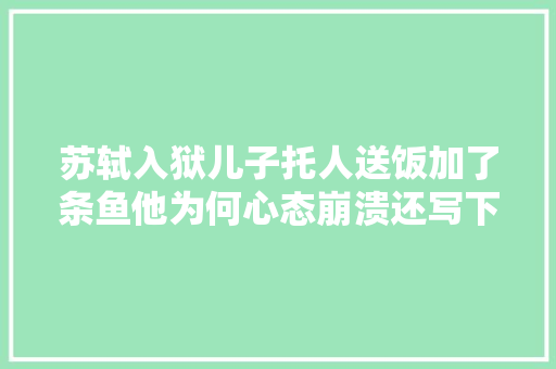 苏轼入狱儿子托人送饭加了条鱼他为何心态崩溃还写下绝命诗