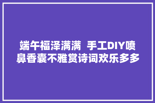 端午福泽满满  手工DIY喷鼻香囊不雅赏诗词欢乐多多