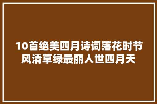 10首绝美四月诗词落花时节风清草绿最丽人世四月天