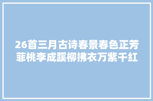 26首三月古诗春景春色正芳菲桃李成蹊柳拂衣万紫千红尽芬新