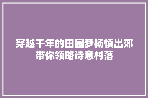 穿越千年的田园梦杨慎出郊带你领略诗意村落