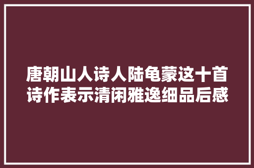 唐朝山人诗人陆龟蒙这十首诗作表示清闲雅逸细品后感触颇多