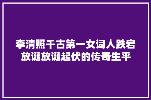 李清照千古第一女词人跌宕放诞放诞起伏的传奇生平