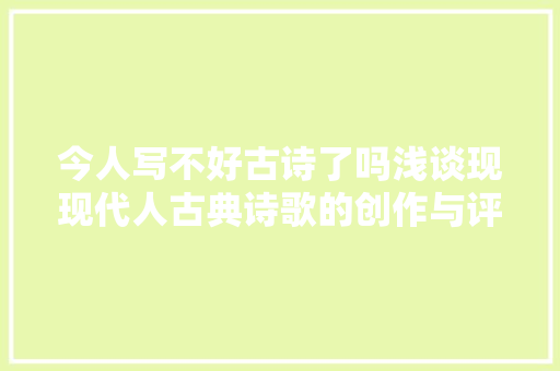 今人写不好古诗了吗浅谈现现代人古典诗歌的创作与评价