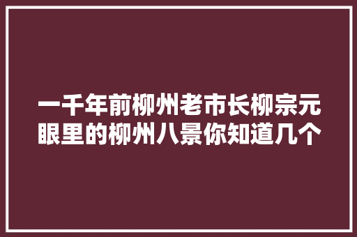 一千年前柳州老市长柳宗元眼里的柳州八景你知道几个